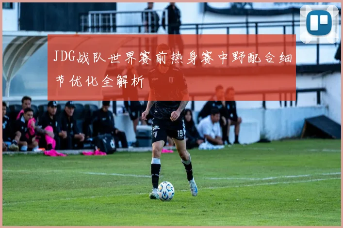 JDG战队世界赛前热身赛中野配合细节优化全解析
