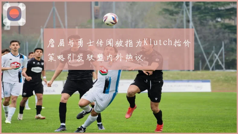 詹眉与勇士传闻被指为Klutch抬价策略引发联盟内外热议