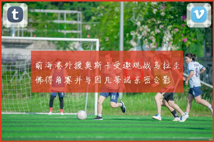 前海港外援奥斯卡受邀观战乌拉圭佛得角赛并与因凡蒂诺亲密合影