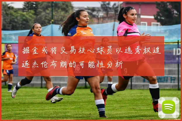 掘金或将交易核心球员以选秀权追逐杰伦布朗的可能性分析