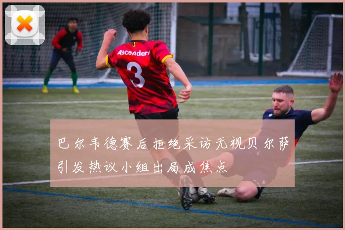 巴尔韦德赛后拒绝采访无视贝尔萨引发热议小组出局成焦点