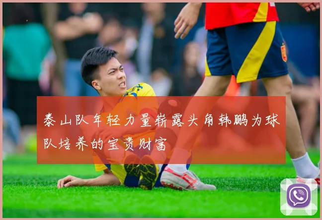 泰山队年轻力量崭露头角韩鹏为球队培养的宝贵财富