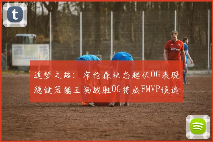 追梦之路：布伦森状态起伏OG表现稳健若能五场战胜OG将成FMVP候选