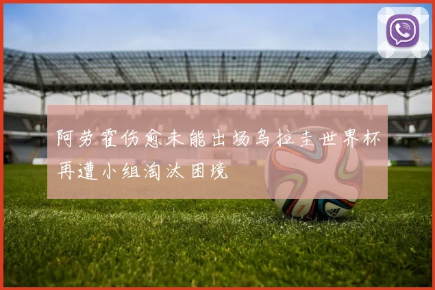 阿劳霍伤愈未能出场乌拉圭世界杯再遭小组淘汰困境