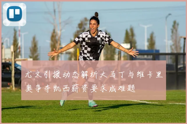 尤文引援动态解析大马丁与维卡里奥争夺凯西薪资要求成难题
