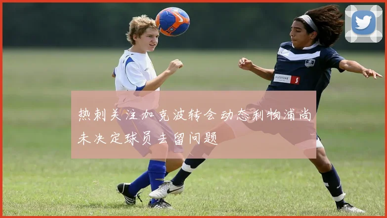 热刺关注加克波转会动态利物浦尚未决定球员去留问题