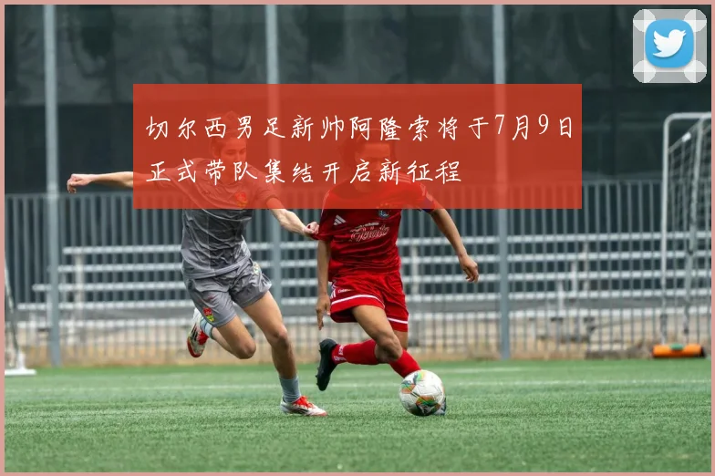 切尔西男足新帅阿隆索将于7月9日正式带队集结开启新征程
