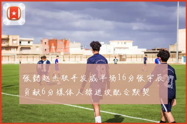张懿赵杰联手发威半场16分张宇辰贡献6分媒体人称进攻配合默契
