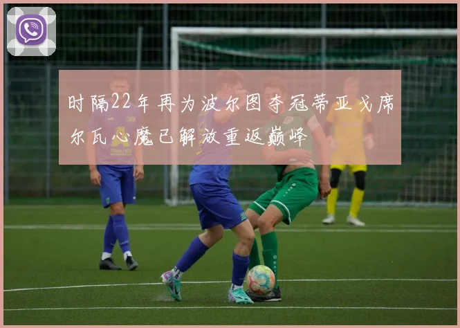 时隔22年再为波尔图夺冠蒂亚戈席尔瓦心魔已解放重返巅峰