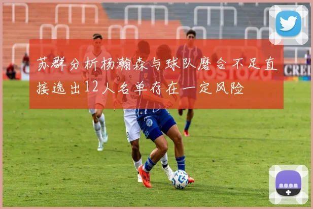 苏群分析杨瀚森与球队磨合不足直接选出12人名单存在一定风险