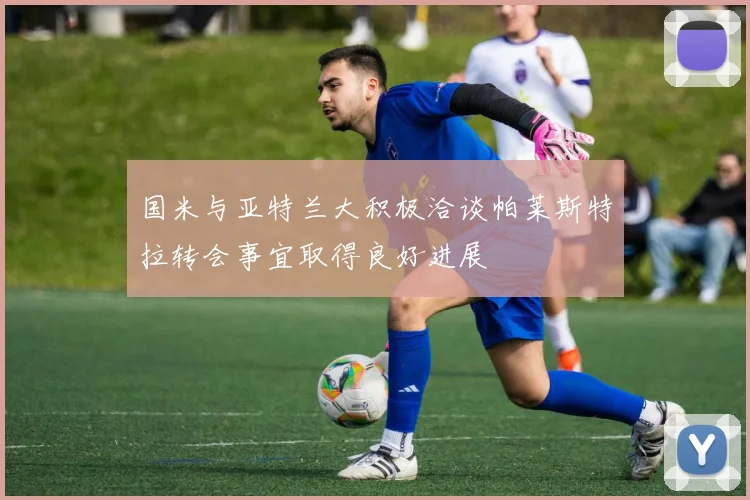 国米与亚特兰大积极洽谈帕莱斯特拉转会事宜取得良好进展