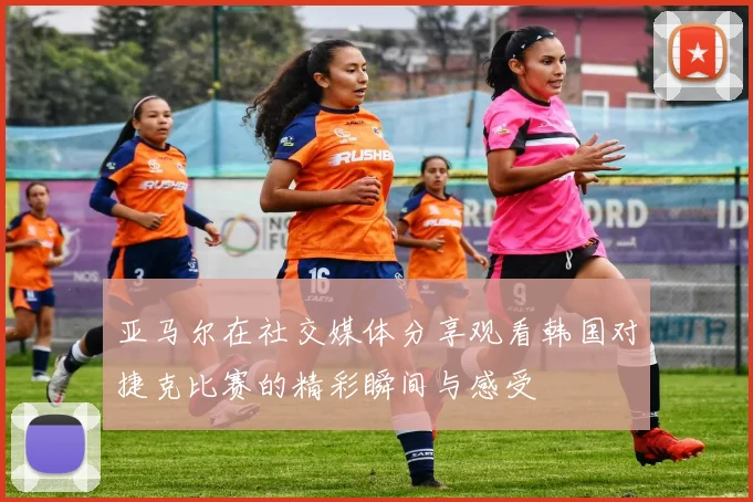 亚马尔在社交媒体分享观看韩国对捷克比赛的精彩瞬间与感受