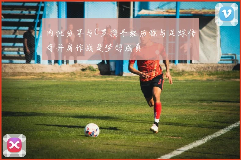 内托分享与C罗携手经历称与足球传奇并肩作战是梦想成真
