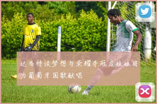 达洛特谈梦想与荣耀夺冠后妹妹将为葡萄牙国歌献唱