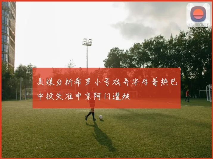 美媒分析希罗小号戏弄字母哥热巴中投失准申京阿门遭殃