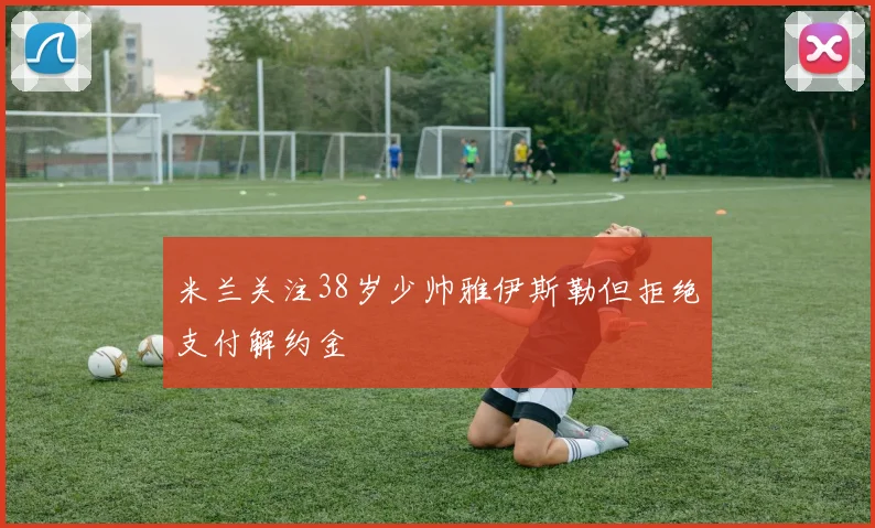 米兰关注38岁少帅雅伊斯勒但拒绝支付解约金