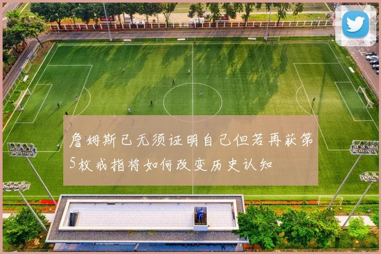 詹姆斯已无须证明自己但若再获第5枚戒指将如何改变历史认知