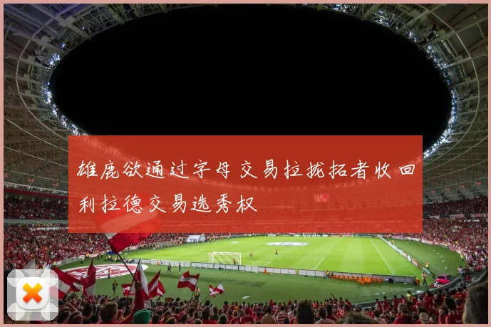 雄鹿欲通过字母交易拉拢拓者收回利拉德交易选秀权