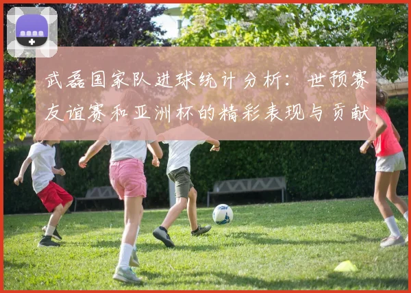 武磊国家队进球统计分析：世预赛友谊赛和亚洲杯的精彩表现与贡献